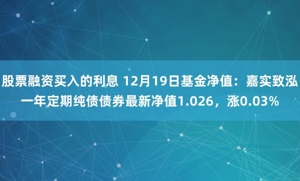 股票融资买入的利息 12月19日基金净值：嘉实致泓一年定期纯债债券最新净值1.026，涨0.03%