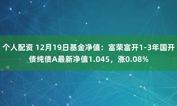 个人配资 12月19日基金净值：富荣富开1-3年国开债纯债A最新净值1.045，涨0.08%