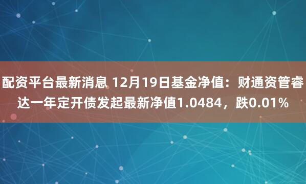 配资平台最新消息 12月19日基金净值：财通资管睿达一年定开债发起最新净值1.0484，跌0.01%