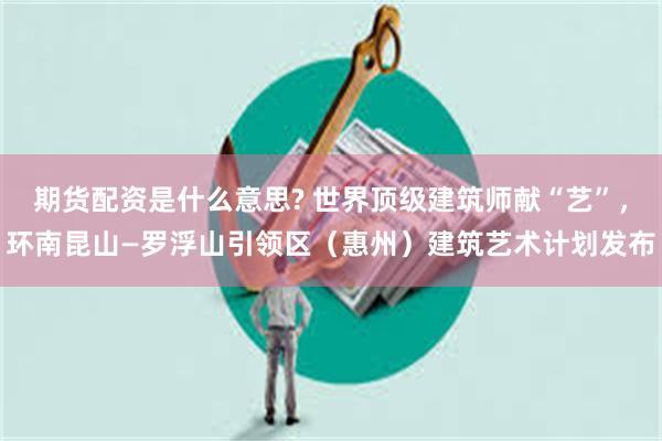 期货配资是什么意思? 世界顶级建筑师献“艺”，环南昆山—罗浮山引领区（惠州）建筑艺术计划发布