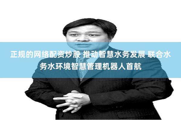 正规的网络配资炒股 推动智慧水务发展 联合水务水环境智慧管理机器人首航