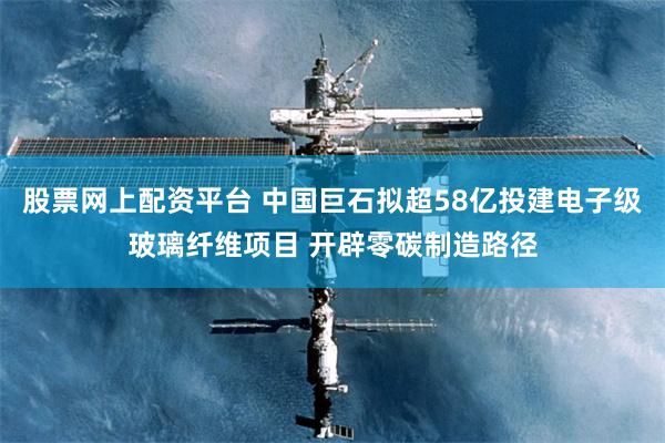 股票网上配资平台 中国巨石拟超58亿投建电子级玻璃纤维项目 开辟零碳制造路径