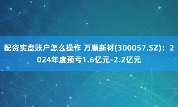 配资实盘账户怎么操作 万顺新材(300057.SZ)：2024年度预亏1.6亿元-2.2亿元
