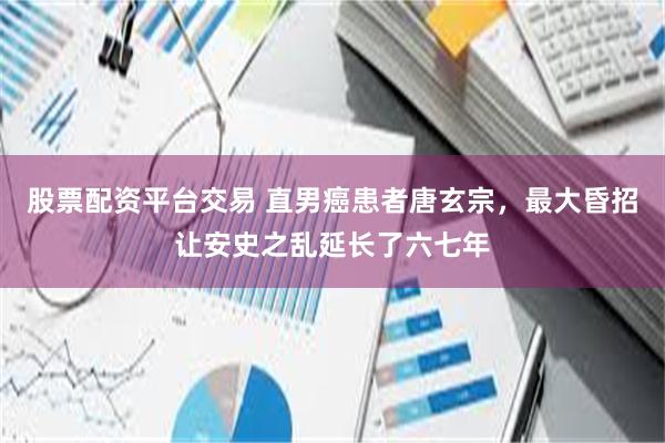 股票配资平台交易 直男癌患者唐玄宗，最大昏招让安史之乱延长了六七年