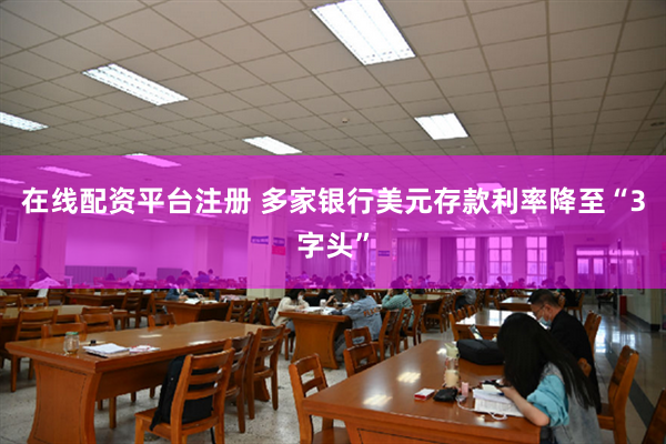 在线配资平台注册 多家银行美元存款利率降至“3字头”