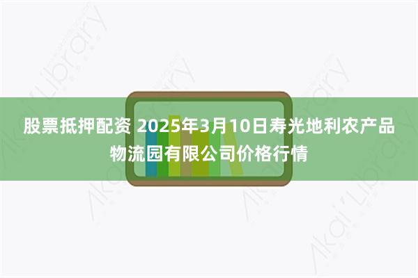 股票抵押配资 2025年3月10日寿光地利农产品物流园有限公司价格行情