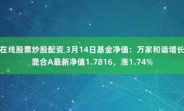 在线股票炒股配资 3月14日基金净值：万家和谐增长混合A最新净值1.7816，涨1.74%