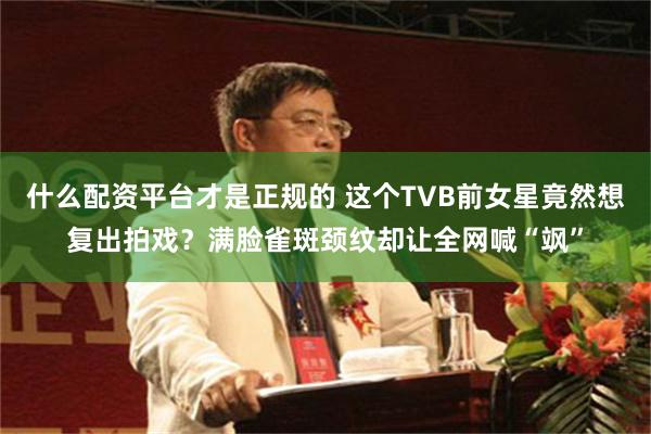 什么配资平台才是正规的 这个TVB前女星竟然想复出拍戏？满脸雀斑颈纹却让全网喊“飒”