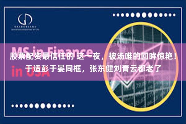 股票配资最信任的 这一夜，被汤唯的回眸惊艳！于适彭于晏同框，张东健刘青云都老了