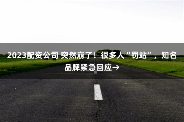 2023配资公司 突然崩了！很多人“罚站”，知名品牌紧急回应→
