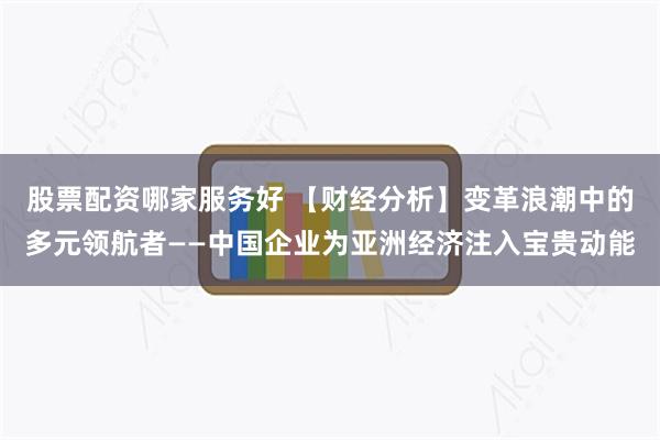 股票配资哪家服务好 【财经分析】变革浪潮中的多元领航者——中国企业为亚洲经济注入宝贵动能