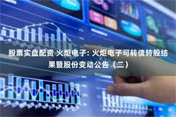 股票实盘配资 火炬电子: 火炬电子可转债转股结果暨股份变动公告(二)