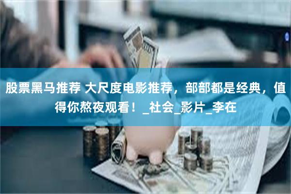 股票黑马推荐 大尺度电影推荐，部部都是经典，值得你熬夜观看！_社会_影片_李在