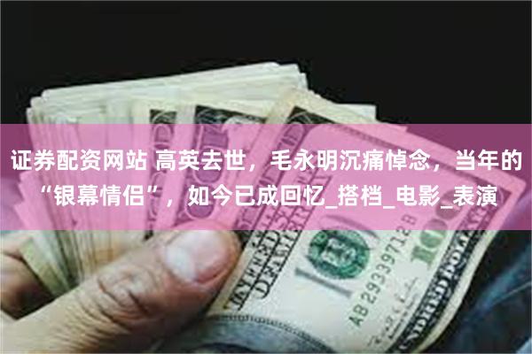 证券配资网站 高英去世，毛永明沉痛悼念，当年的“银幕情侣”，如今已成回忆_搭档_电影_表演
