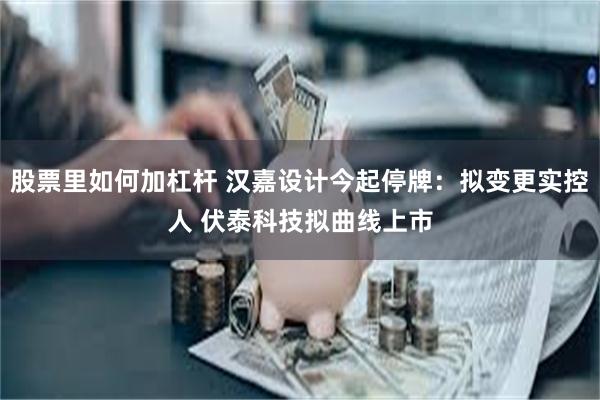 股票里如何加杠杆 汉嘉设计今起停牌：拟变更实控人 伏泰科技拟曲线上市