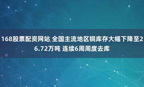 168股票配资网站 全国主流地区铜库存大幅下降至26.72万吨 连续6周周度去库