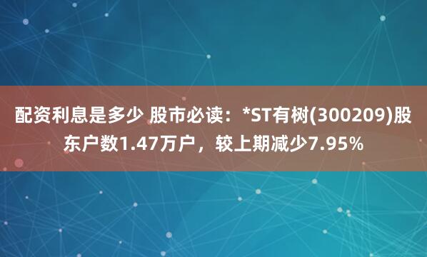 配资利息是多少 股市必读：*ST有树(300209)股东户数1.47万户，较上期减少7.95%