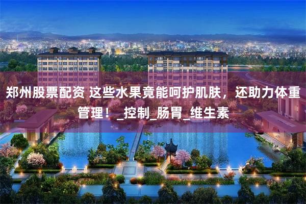 郑州股票配资 这些水果竟能呵护肌肤，还助力体重管理！_控制_肠胃_维生素