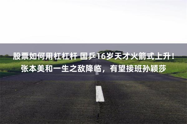 股票如何用杠杠杆 国乒16岁天才火箭式上升！张本美和一生之敌降临，有望接班孙颖莎