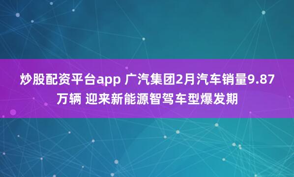 炒股配资平台app 广汽集团2月汽车销量9.87万辆 迎来新能源智驾车型爆发期