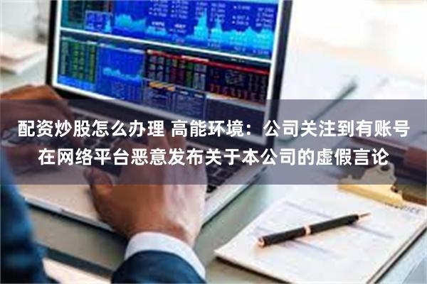 配资炒股怎么办理 高能环境：公司关注到有账号在网络平台恶意发布关于本公司的虚假言论
