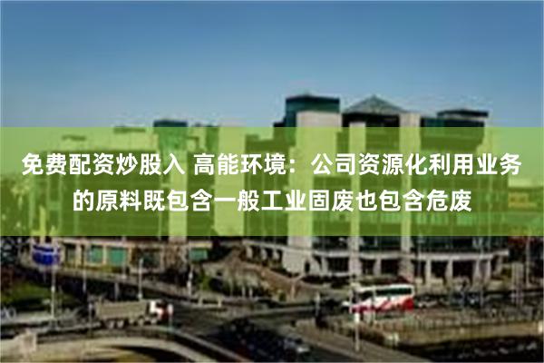 免费配资炒股入 高能环境：公司资源化利用业务的原料既包含一般工业固废也包含危废