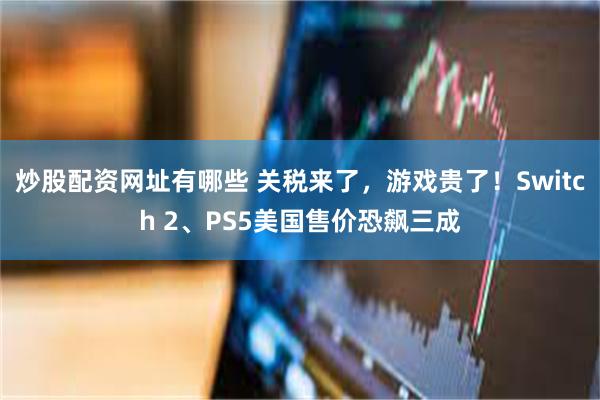 炒股配资网址有哪些 关税来了，游戏贵了！Switch 2、PS5美国售价恐飙三成
