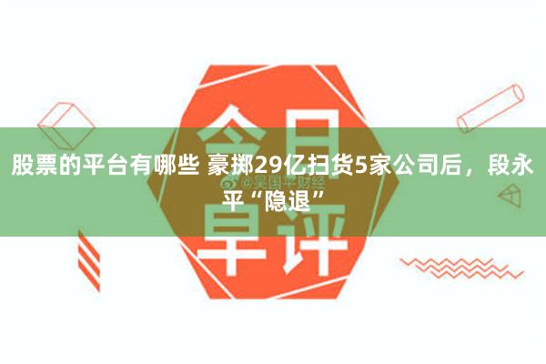 股票的平台有哪些 豪掷29亿扫货5家公司后，段永平“隐退”