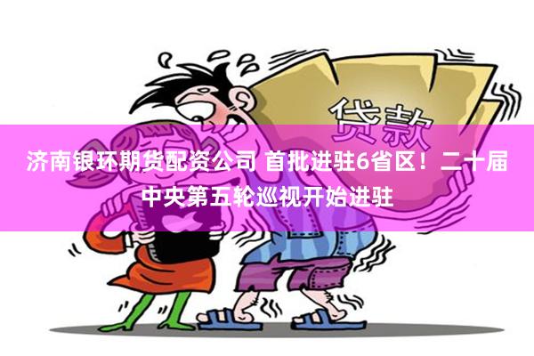 济南银环期货配资公司 首批进驻6省区！二十届中央第五轮巡视开始进驻