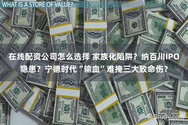 在线配资公司怎么选择 家族化陷阱？纳百川IPO隐患？宁德时代“输血”难掩三大致命伤？