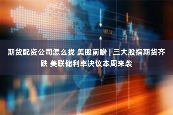 期货配资公司怎么找 美股前瞻 | 三大股指期货齐跌 美联储利率决议本周来袭
