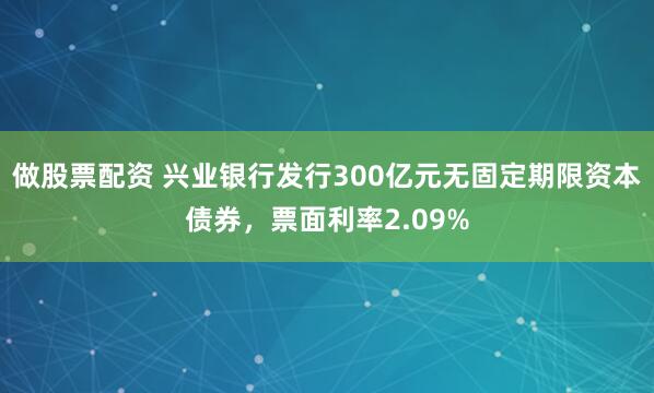 做股票配资 兴业银行发行300亿元无固定期限资本债券，票面利率2.09%