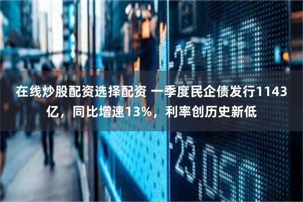 在线炒股配资选择配资 一季度民企债发行1143亿，同比增速13%，利率创历史新低