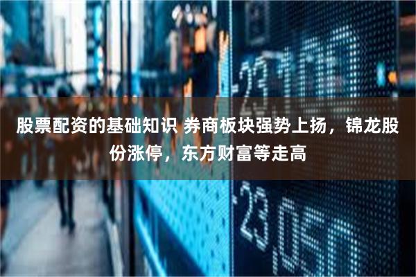 股票配资的基础知识 券商板块强势上扬，锦龙股份涨停，东方财富等走高