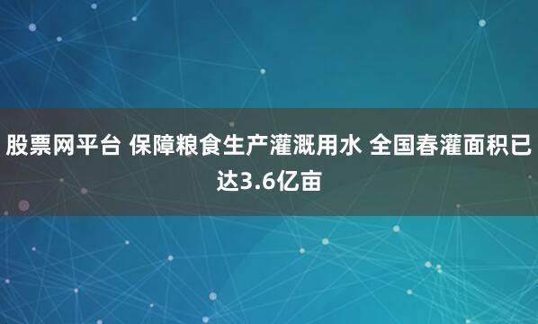 股票网平台 保障粮食生产灌溉用水 全国春灌面积已达3.6亿亩