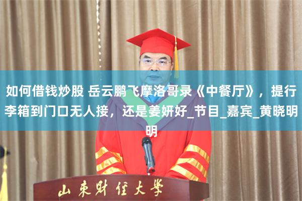 如何借钱炒股 岳云鹏飞摩洛哥录《中餐厅》，提行李箱到门口无人接，还是姜妍好_节目_嘉宾_黄晓明