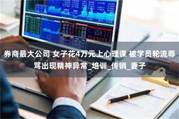 券商最大公司 女子花4万元上心理课 被学员轮流辱骂出现精神异常_培训_传销_妻子