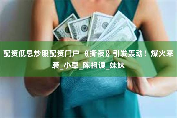 配资低息炒股配资门户 《撕夜》引发轰动！爆火来袭_小草_陈祖谟_妹妹
