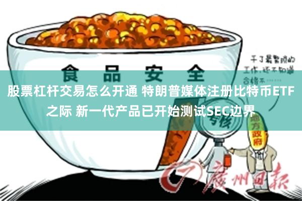 股票杠杆交易怎么开通 特朗普媒体注册比特币ETF之际 新一代产品已开始测试SEC边界