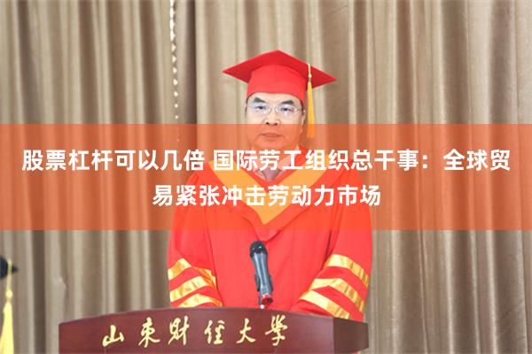 股票杠杆可以几倍 国际劳工组织总干事：全球贸易紧张冲击劳动力市场
