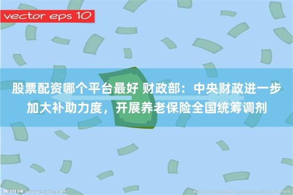股票配资哪个平台最好 财政部：中央财政进一步加大补助力度，开展养老保险全国统筹调剂