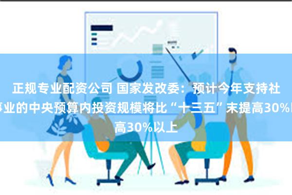 正规专业配资公司 国家发改委：预计今年支持社会事业的中央预算内投资规模将比“十三五”末提高30%以上