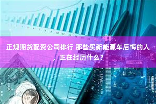 正规期货配资公司排行 那些买新能源车后悔的人，正在经历什么？