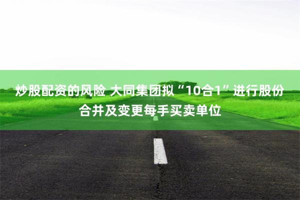 炒股配资的风险 大同集团拟“10合1”进行股份合并及变更每手买卖单位
