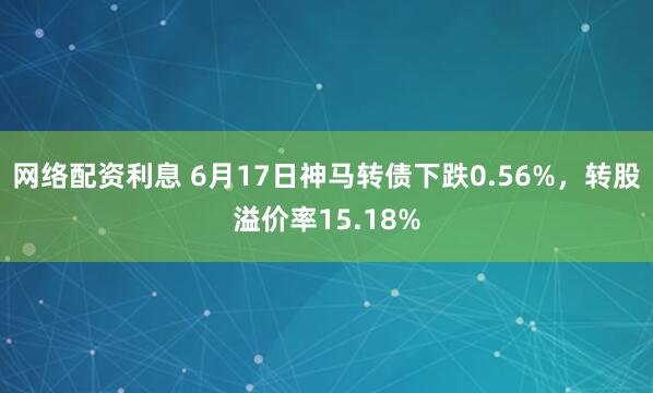 网络配资利息 6月17日神马转债下跌0.56%，转股溢价率15.18%