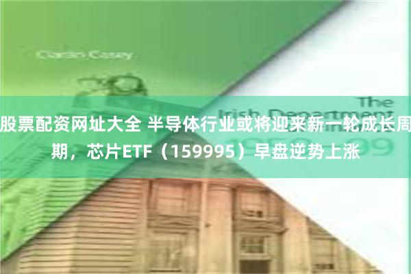 股票配资网址大全 半导体行业或将迎来新一轮成长周期，芯片ETF（159995）早盘逆势上涨