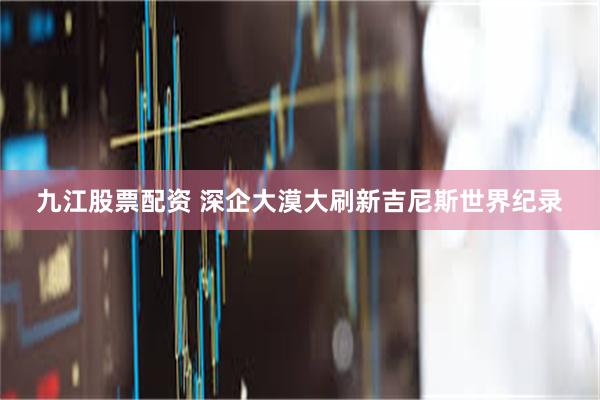 九江股票配资 深企大漠大刷新吉尼斯世界纪录