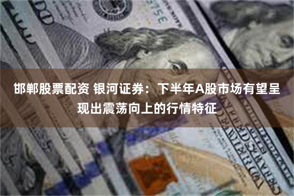 邯郸股票配资 银河证券：下半年A股市场有望呈现出震荡向上的行情特征