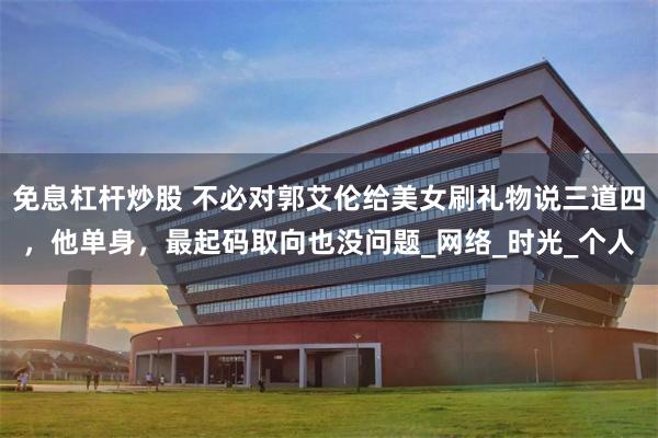 免息杠杆炒股 不必对郭艾伦给美女刷礼物说三道四，他单身，最起码取向也没问题_网络_时光_个人