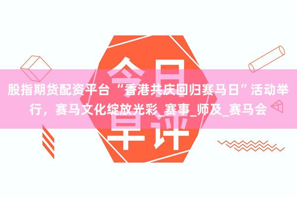 股指期货配资平台 “香港共庆回归赛马日”活动举行，赛马文化绽放光彩_赛事_师及_赛马会